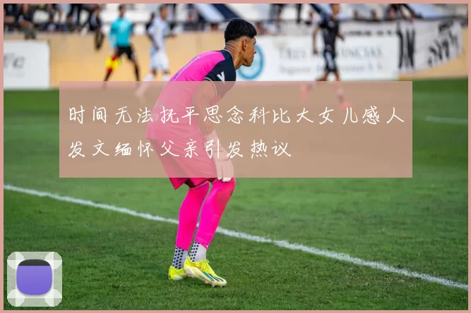 时间无法抚平思念科比大女儿感人发文缅怀父亲引发热议