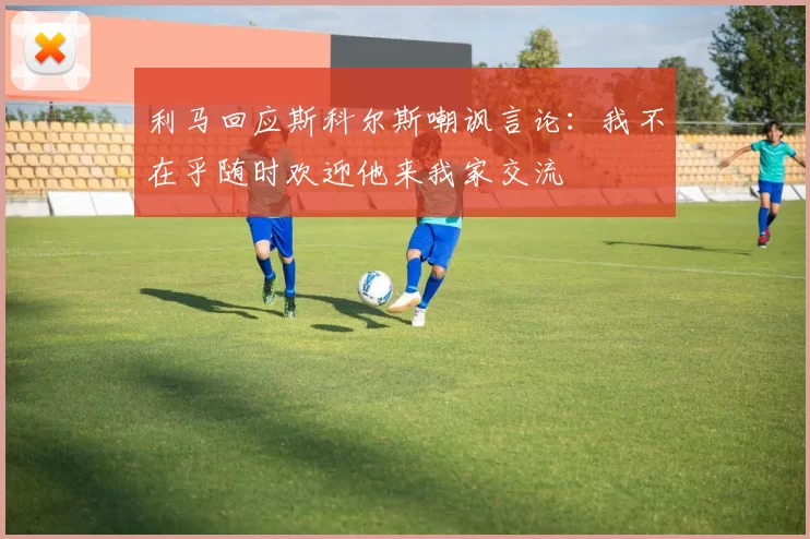 利马回应斯科尔斯嘲讽言论：我不在乎随时欢迎他来我家交流