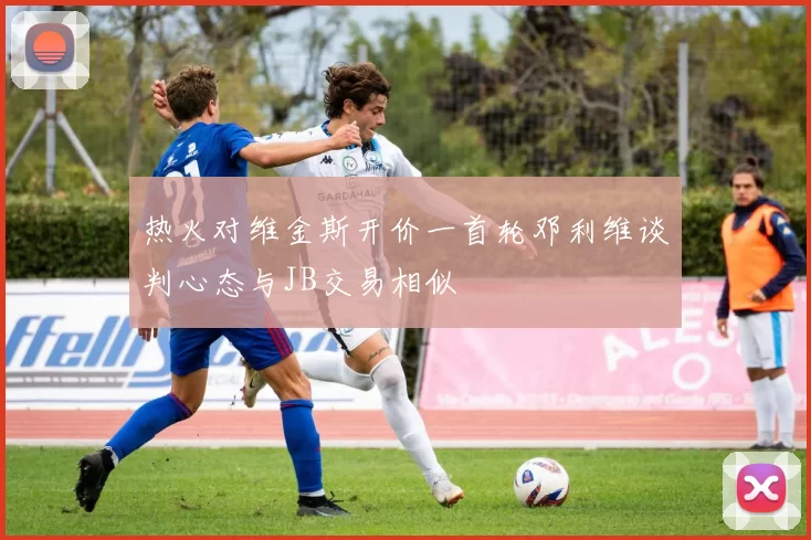 热火对维金斯开价一首轮邓利维谈判心态与JB交易相似