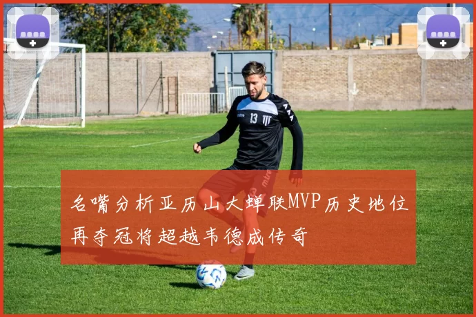 名嘴分析亚历山大蝉联MVP历史地位再夺冠将超越韦德成传奇