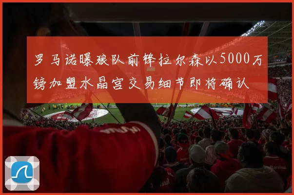 罗马诺曝狼队前锋拉尔森以5000万镑加盟水晶宫交易细节即将确认