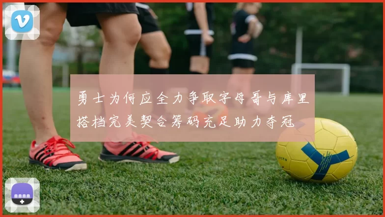 勇士为何应全力争取字母哥与库里搭档完美契合筹码充足助力夺冠