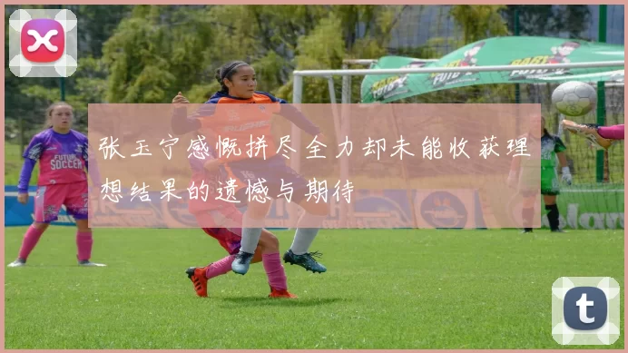 张玉宁感慨拼尽全力却未能收获理想结果的遗憾与期待