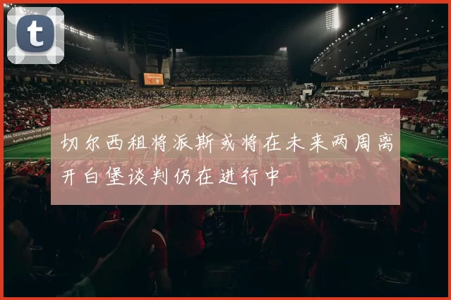 切尔西租将派斯或将在未来两周离开白堡谈判仍在进行中