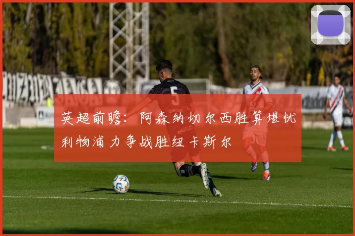 英超前瞻：阿森纳切尔西胜算堪忧利物浦力争战胜纽卡斯尔