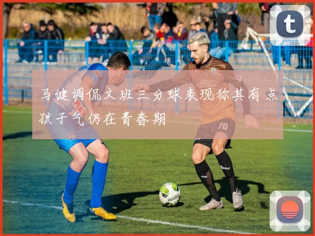 马健调侃文班三分球表现称其有点孩子气仍在青春期